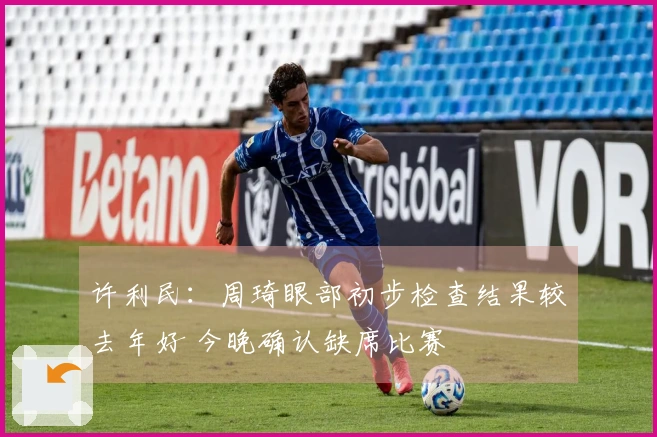 许利民：周琦眼部初步检查结果较去年好 今晚确认缺席比赛