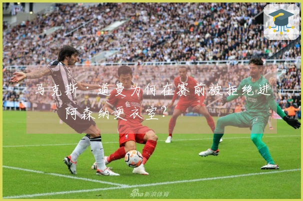 马克斯·道曼为何在赛前被拒绝进入阿森纳更衣室？