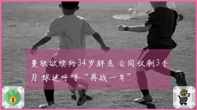 曼联欲续约34岁胖虎 合同仅剩3个月 球迷呼吁“再战一年”