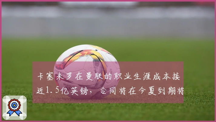 卡塞米罗在曼联的职业生涯成本接近1.5亿英镑，合同将在今夏到期将会离队
