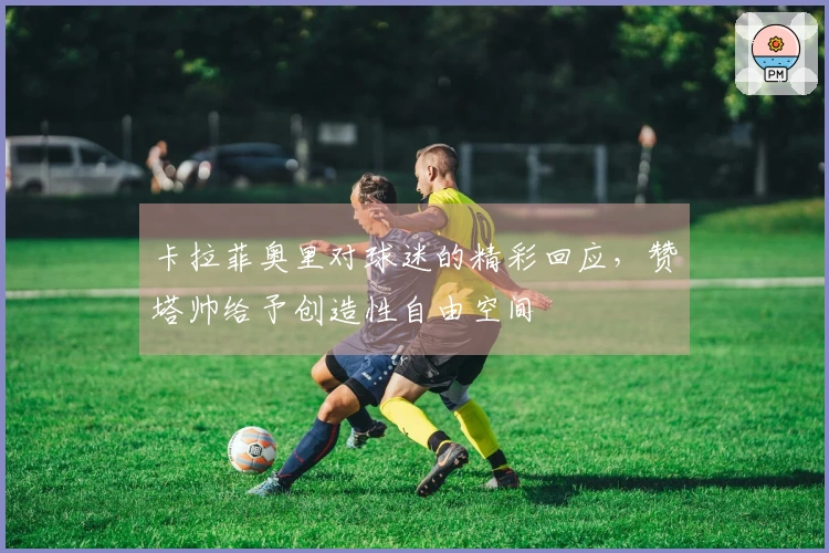 卡拉菲奥里对球迷的精彩回应，赞塔帅给予创造性自由空间