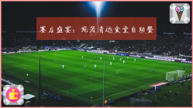 赛后盛宴，宛若清远食堂自助餐