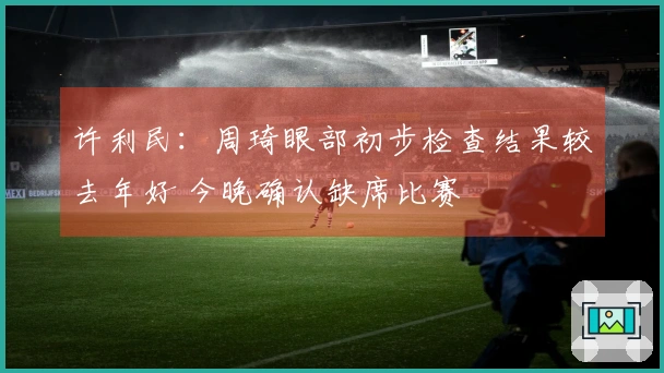 许利民：周琦眼部初步检查结果较去年好 今晚确认缺席比赛