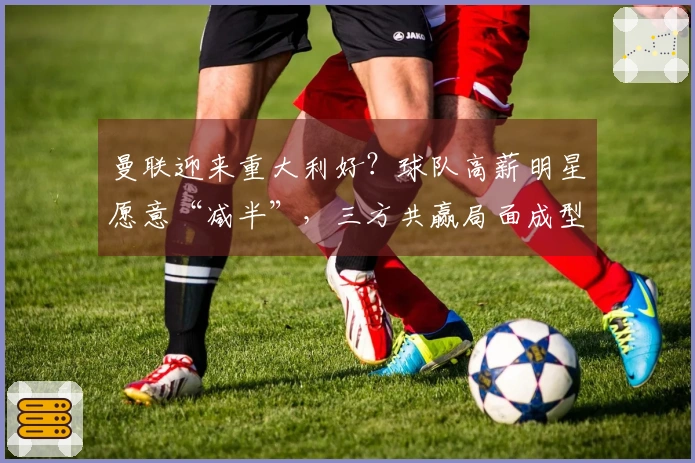 曼联迎来重大利好？球队高薪明星愿意“减半”，三方共赢局面成型！