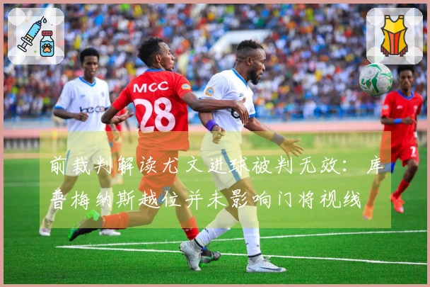 前裁判解读尤文进球被判无效：库普梅纳斯越位并未影响门将视线