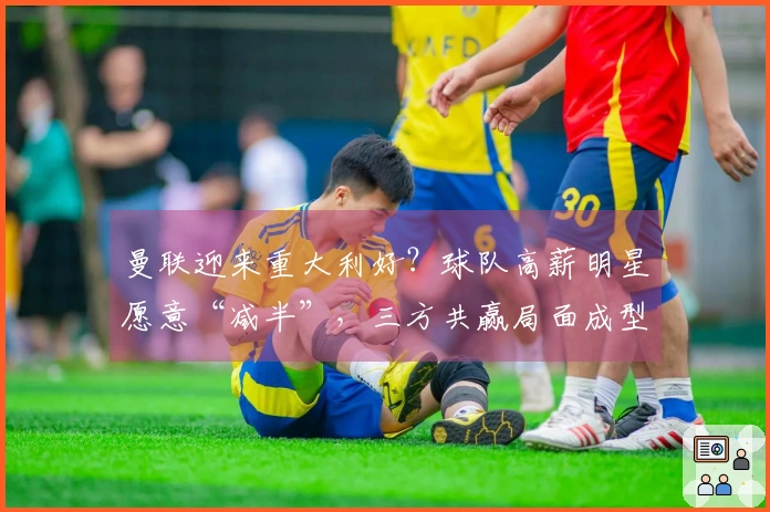 曼联迎来重大利好？球队高薪明星愿意“减半”，三方共赢局面成型！