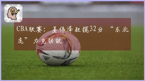 CBA联赛：姜伟泽狂揽32分 “东北虎”力克劲敌